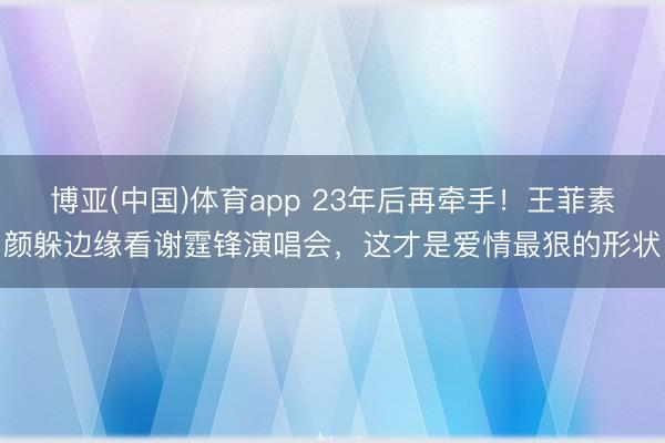 博亚(中国)体育app 23年后再牵手!王菲素颜躲边缘看谢霆锋演唱会,这才是爱情最狠的形状