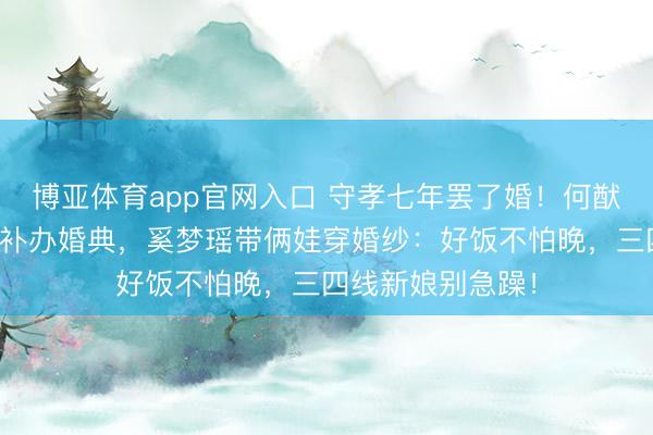 博亚体育app官网入口 守孝七年罢了婚！何猷君完毕综艺誓词补办婚典，奚梦瑶带俩娃穿婚纱：好饭不怕晚，三四线新娘别急躁！