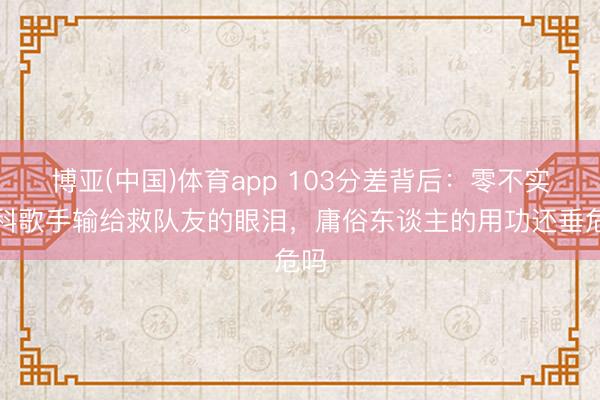 博亚(中国)体育app 103分差背后：零不实专科歌手输给救队友的眼泪，庸俗东谈主的用功还垂危吗