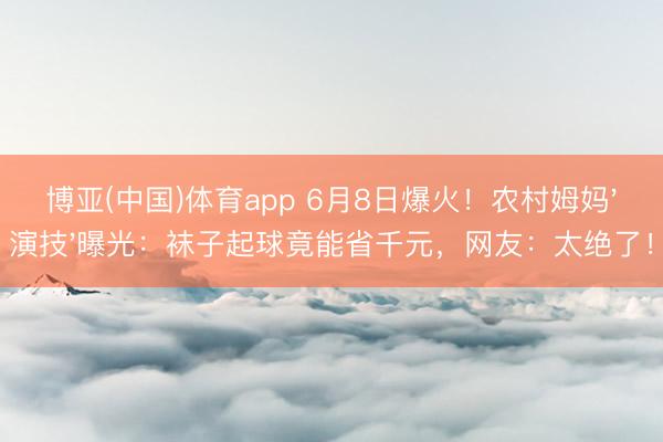 博亚(中国)体育app 6月8日爆火！农村姆妈'演技'曝光：袜子起球竟能省千元，网友：太绝了！
