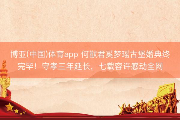博亚(中国)体育app 何猷君奚梦瑶古堡婚典终完毕！守孝三年延长，七载容许感动全网
