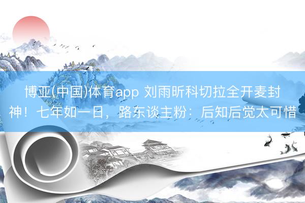 博亚(中国)体育app 刘雨昕科切拉全开麦封神！七年如一日，路东谈主粉：后知后觉太可惜