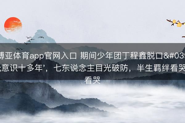 博亚体育app官网入口 期间少年团丁程鑫脱口'意识十多年'，七东说念主目光破防，半生羁绊看哭