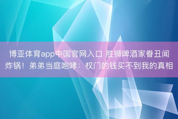 博亚体育app中国官网入口 胜狮啤酒家眷丑闻炸锅！弟弟当庭咆哮：权门的钱买不到我的真相