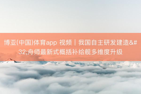 博亚(中国)体育app 视频｜我国自主研发建造 舟师最新式概括补给舰多维度升级
