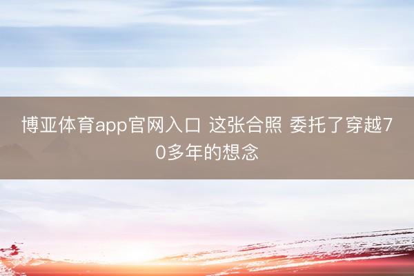 博亚体育app官网入口 这张合照 委托了穿越70多年的想念