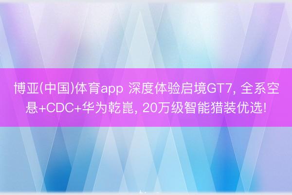 博亚(中国)体育app 深度体验启境GT7， 全系空悬+CDC+华为乾崑， 20万级智能猎装优选!