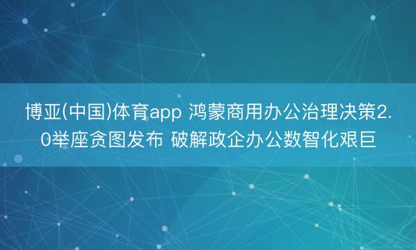 博亚(中国)体育app 鸿蒙商用办公治理决策2.0举座贪图发布 破解政企办公数智化艰巨