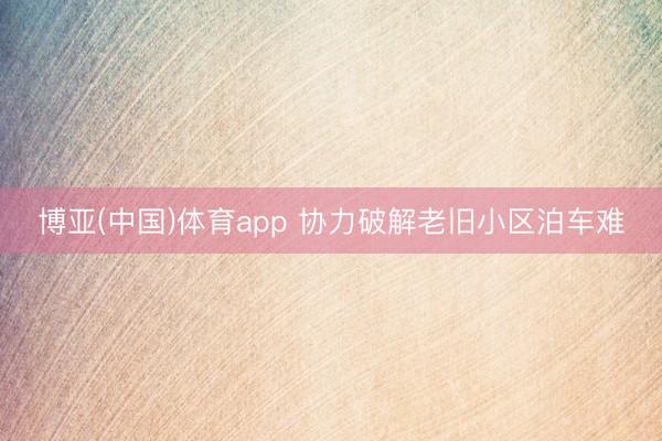 博亚(中国)体育app 协力破解老旧小区泊车难