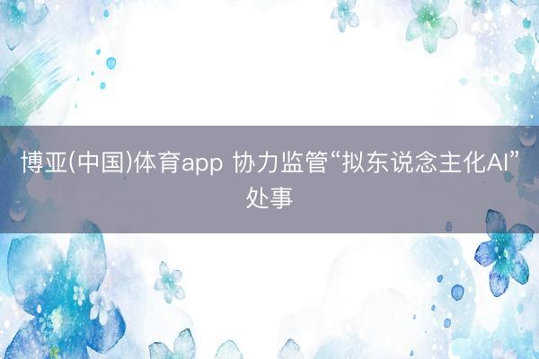 博亚(中国)体育app 协力监管“拟东说念主化AI”处事