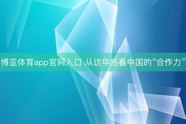博亚体育app官网入口 从访华热看中国的“合作力”