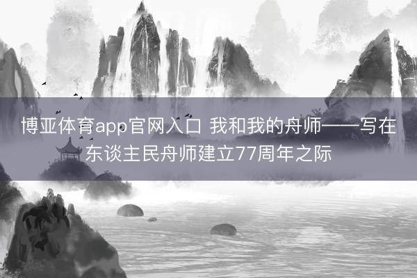博亚体育app官网入口 我和我的舟师——写在东谈主民舟师建立77周年之际