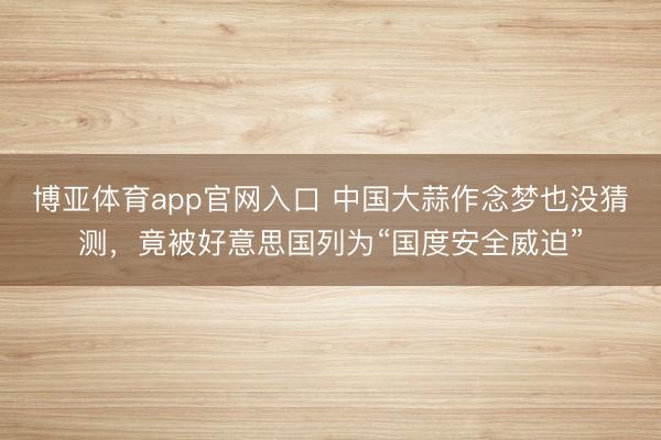 博亚体育app官网入口 中国大蒜作念梦也没猜测，竟被好意思国列为“国度安全威迫”