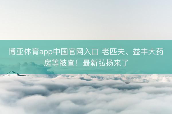 博亚体育app中国官网入口 老匹夫、益丰大药房等被查！最新弘扬来了