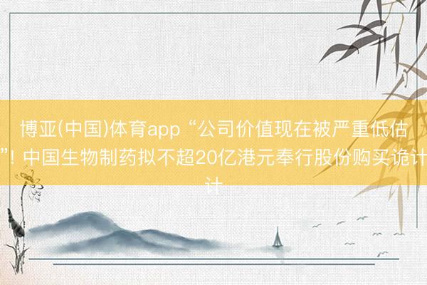 博亚(中国)体育app “公司价值现在被严重低估”! 中国生物制药拟不超20亿港元奉行股份购买诡计