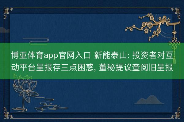 博亚体育app官网入口 新能泰山: 投资者对互动平台呈报存三点困惑， 董秘提议查阅旧呈报