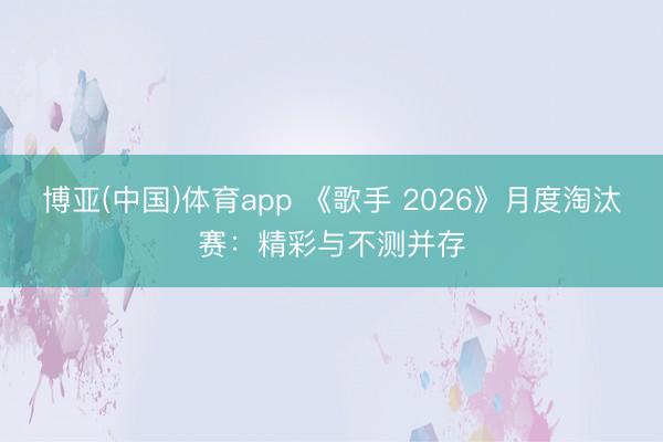 博亚(中国)体育app 《歌手 2026》月度淘汰赛：精彩与不测并存