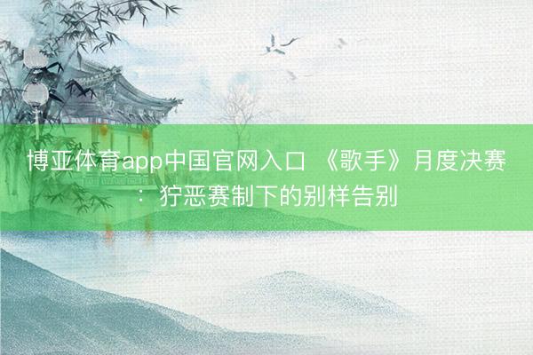 博亚体育app中国官网入口 《歌手》月度决赛：狞恶赛制下的别样告别