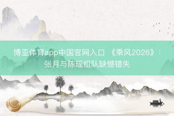 博亚体育app中国官网入口 《乘风2026》：张月与陈瑶组队缺憾错失