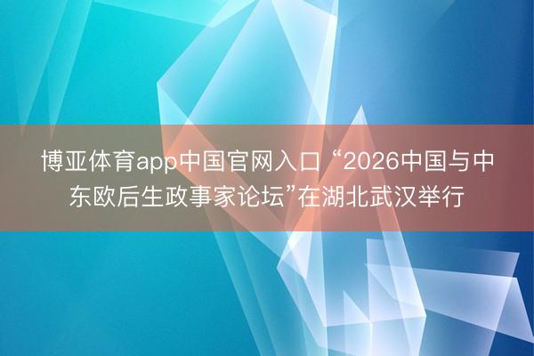 博亚体育app中国官网入口 “2026中国与中东欧后生政事家论坛”在湖北武汉举行