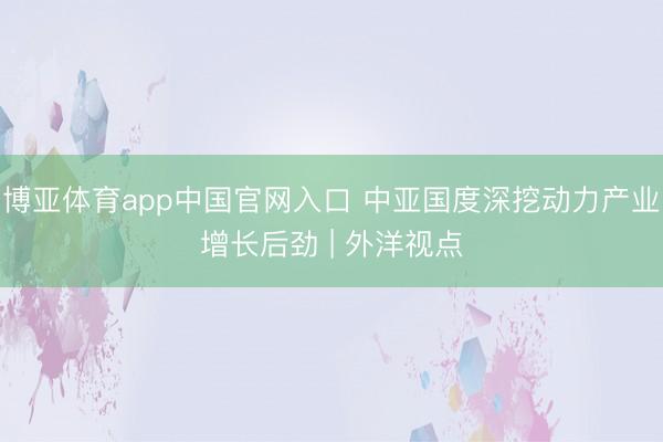 博亚体育app中国官网入口 中亚国度深挖动力产业增长后劲 | 外洋视点