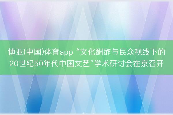 博亚(中国)体育app “文化酬酢与民众视线下的20世纪50年代中国文艺”学术研讨会在京召开