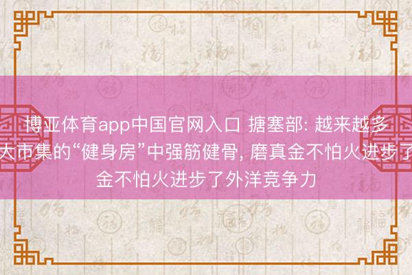 博亚体育app中国官网入口 搪塞部: 越来越多外企在中国大市集的“健身房”中强筋健骨， 磨真金不怕火进步了外洋竞争力