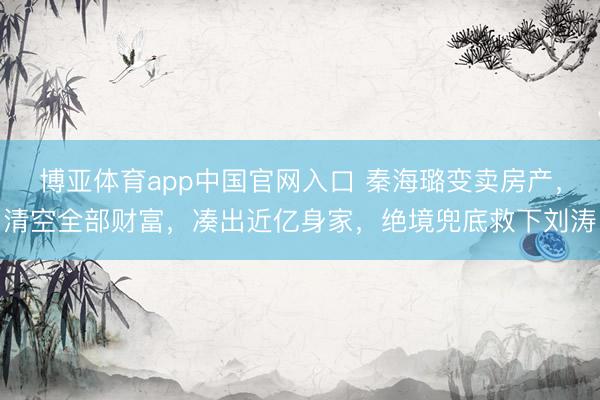 博亚体育app中国官网入口 秦海璐变卖房产，清空全部财富，凑出近亿身家，绝境兜底救下刘涛