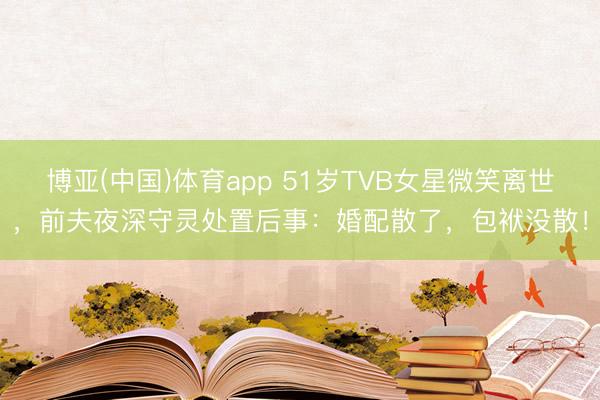 博亚(中国)体育app 51岁TVB女星微笑离世，前夫夜深守灵处置后事：婚配散了，包袱没散！