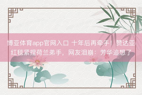 博亚体育app官网入口 十年后再牵手!赞达亚红毯紧捏荷兰弟手,网友泪崩:芳华追想了
