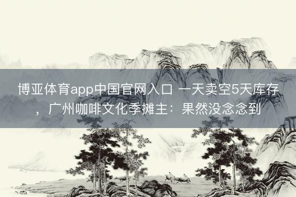 博亚体育app中国官网入口 一天卖空5天库存，广州咖啡文化季摊主：果然没念念到