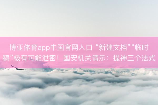 博亚体育app中国官网入口 “新建文档”“临时稿”极有可能泄密！国安机关请示：提神三个法式