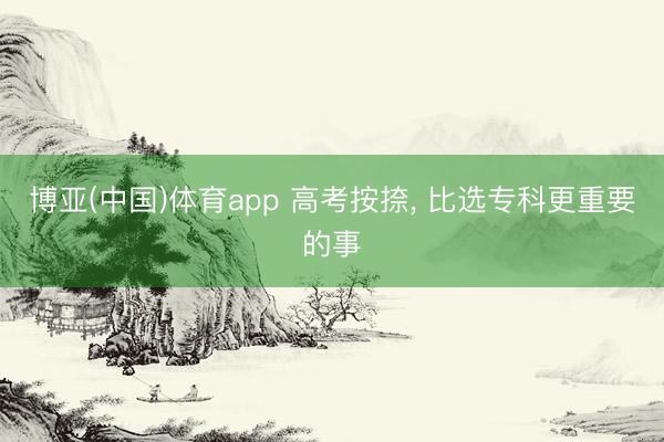 博亚(中国)体育app 高考按捺， 比选专科更重要的事