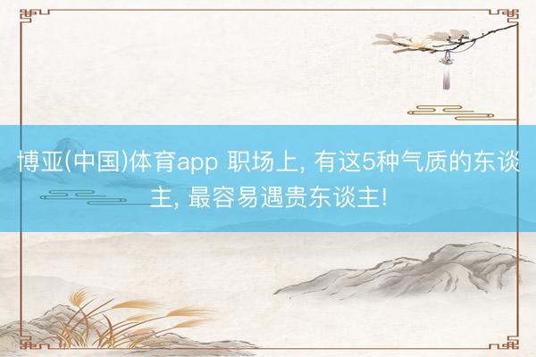 博亚(中国)体育app 职场上， 有这5种气质的东谈主， 最容易遇贵东谈主!