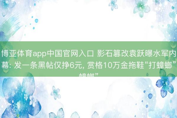 博亚体育app中国官网入口 影石篡改袁跃曝水军内幕: 发一条黑帖仅挣6元， 赏格10万金拖鞋“打蟑螂”