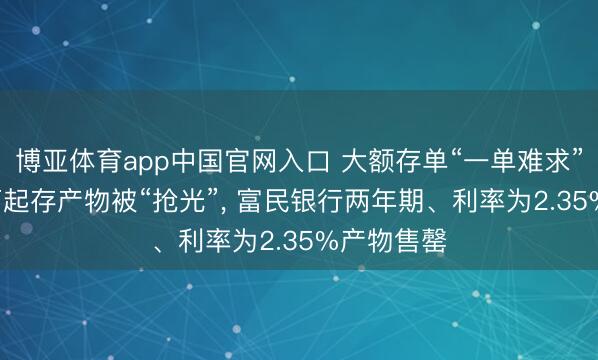 博亚体育app中国官网入口 大额存单“一单难求”! 工行百万起存产物被“抢光”, 富民银行两年期、利率为2.35%产物售罄