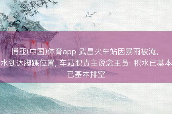博亚(中国)体育app 武昌火车站因暴雨被淹, 有积水到达脚踝位置, 车站职责主说念主员: 积水已基本排空