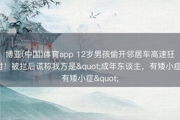 博亚(中国)体育app 12岁男孩偷开邻居车高速狂飙6小时!被拦后谎称我方是"成年东谈主,有矮小症"