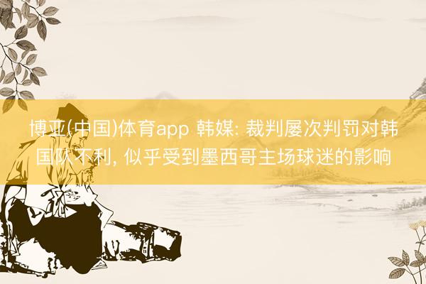 博亚(中国)体育app 韩媒: 裁判屡次判罚对韩国队不利, 似乎受到墨西哥主场球迷的影响