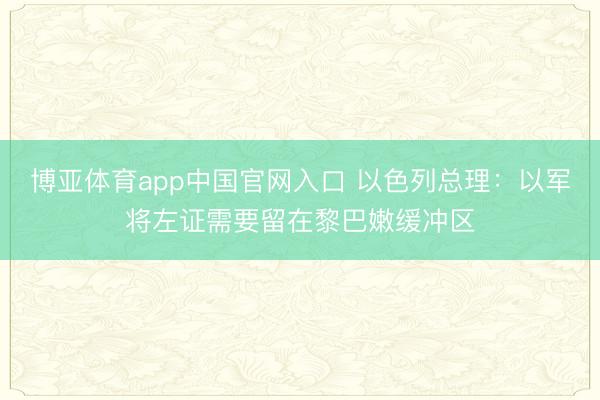 博亚体育app中国官网入口 以色列总理:以军将左证需要留在黎巴嫩缓冲区