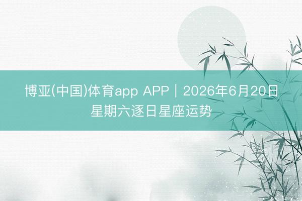 博亚(中国)体育app APP︱2026年6月20日星期六逐日星座运势