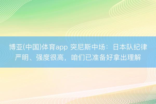 博亚(中国)体育app 突尼斯中场:日本队纪律严明、强度很高,咱们已准备好拿出理解