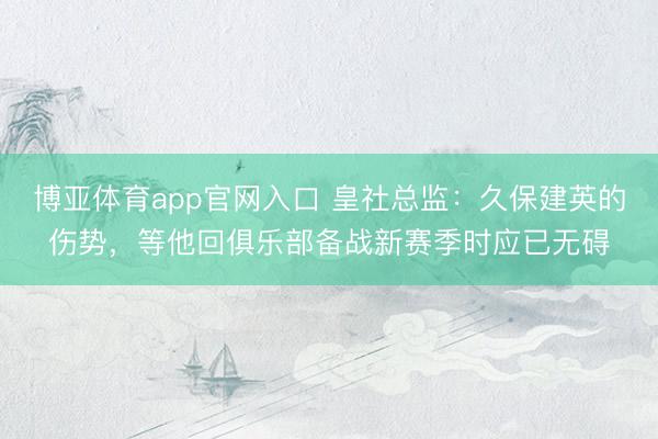 博亚体育app官网入口 皇社总监:久保建英的伤势,等他回俱乐部备战新赛季时应已无碍